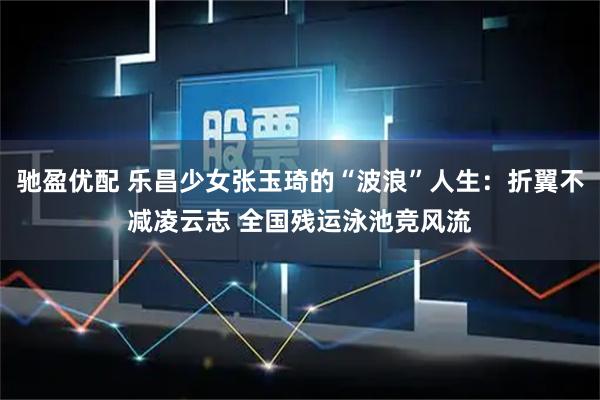 驰盈优配 乐昌少女张玉琦的“波浪”人生：折翼不减凌云志 全国残运泳池竞风流