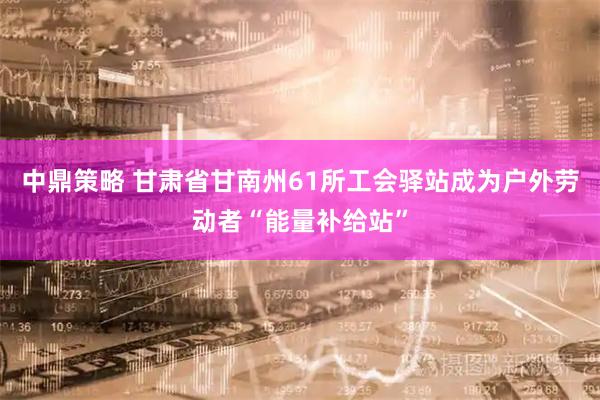 中鼎策略 甘肃省甘南州61所工会驿站成为户外劳动者“能量补给站”