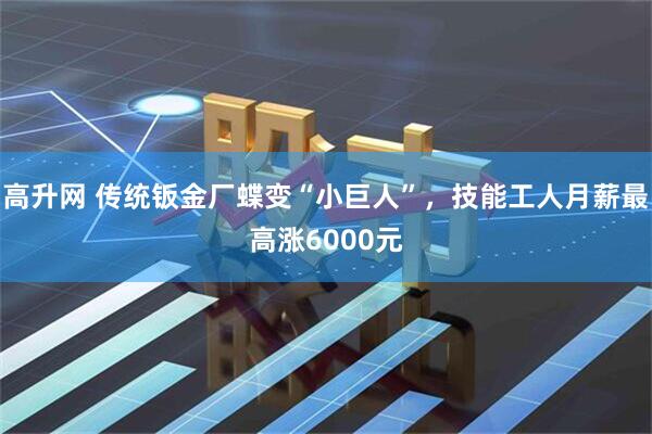 高升网 传统钣金厂蝶变“小巨人”，技能工人月薪最高涨6000元