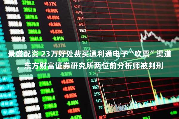 景盛配资 23万好处费买通利通电子“吹票”渠道，东方财富证券研究所两位前分析师被判刑