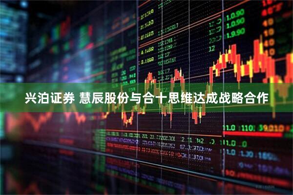 兴泊证券 慧辰股份与合十思维达成战略合作
