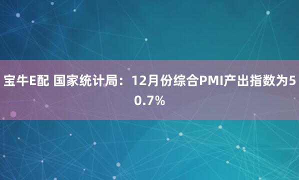 宝牛E配 国家统计局：12月份综合PMI产出指数为50.7%