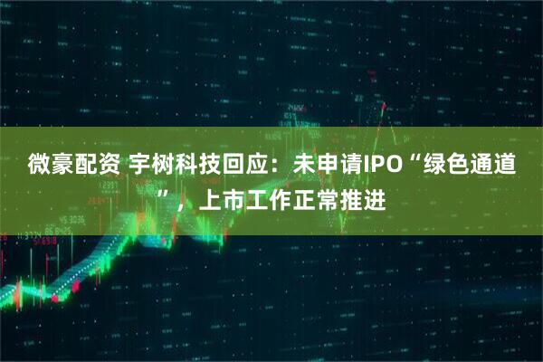 微豪配资 宇树科技回应：未申请IPO“绿色通道”，上市工作正常推进