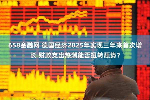 658金融网 德国经济2025年实现三年来首次增长 财政支出热潮能否扭转颓势？