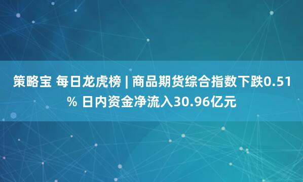 策略宝 每日龙虎榜 | 商品期货综合指数下跌0.51% 日内资金净流入30.96亿元