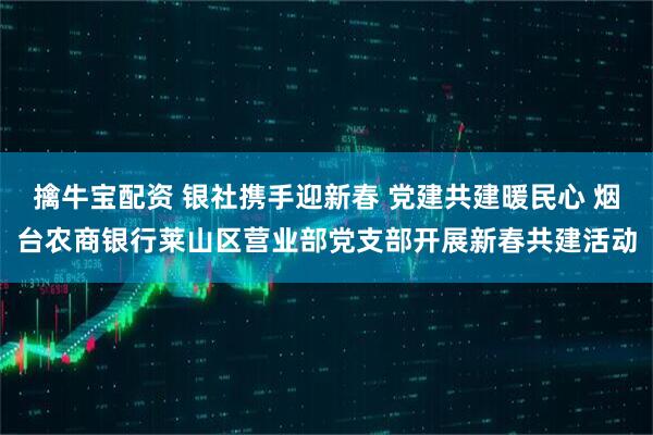 擒牛宝配资 银社携手迎新春 党建共建暖民心 烟台农商银行莱山区营业部党支部开展新春共建活动