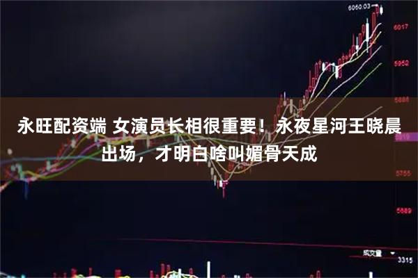 永旺配资端 女演员长相很重要！永夜星河王晓晨出场，才明白啥叫媚骨天成