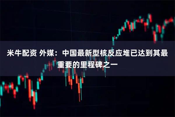 米牛配资 外媒:中国最新型核反应堆已达到其最重要的里程碑之一