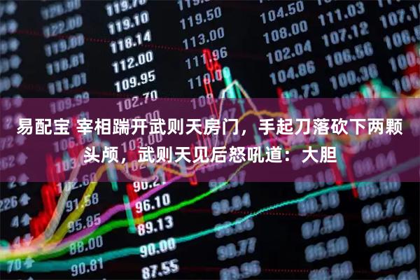 易配宝 宰相踹开武则天房门,手起刀落砍下两颗头颅,武则天见后怒吼道:大胆