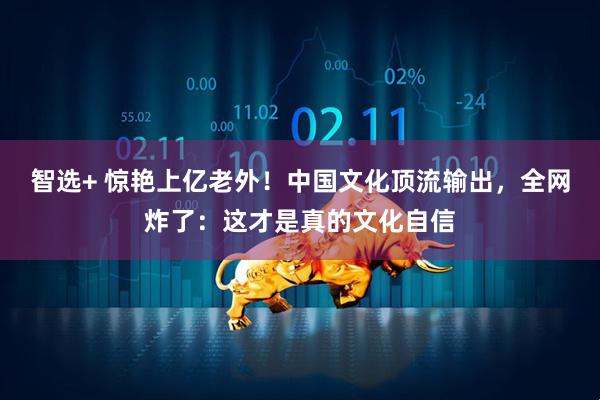 智选+ 惊艳上亿老外!中国文化顶流输出,全网炸了:这才是真的文化自信
